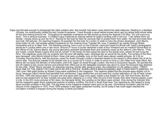 Capa now felt safe enough to photograph the other soldiers who, like himself, had taken cover behind the steel defences. Wading to a disabled
     US-tank, he continuously clicked his two Contax-II-cameras. “I lived through a never before known terror and my whole body shook while
     all the time looking around me”. Throughout he repeated a sentence he had picked up during the Spanish Civil War: “Es und cosa muy
     seria.” This is serious business. To Robert Capa it seemed an eternity before he spied a landing craft in the surf. “I did neither think nor
     decide; I simply stood up and ran for it.” Racing for the boat he held his cameras high to protect them from water. He had shot three films
     and took 106 pictures. On reaching England, he boarded the first train for London in order to have the photos developed. John Morris,
     photo editor at Life, had already waited impatiently for the material since Tuesday 6th June. It needed to go rapidly through British
     censorship and on to New York. The following evening, from a port on the Channel, came the hoped for phone call: Capa’s photographs
     would be in London within one or two hours. Around 21 hours a courier delivered a total of four miniature and six medium format films to
     the offices of Life. Dennis Banks, the young laboratory assistant developed them and suddenly raced up the stairs to John Morris. “They
     are ruined, ruined! Robert Capa’s films are all ruined!” In the hectic he had closed the door to the drying room, where he had hung the
     films. The negatives could only dry properly with the door left slightly open; otherwise the air would be too stuffy. The surface of the films
     was damaged. John Morris looked at them, three rolls were unusable, only on the fourth were eleven usable pictures. At 3.30 on
     Thursday morning Morris, with the pictures, raced his Austin through London’s deserted streets to the censor’s office where first of all he
     had to wait. The pictures needed to be handed over to a courier by 9 o’clock in order to arrive on time in Life’s New York head office. But
     Morris did not leave the Ministry of Information until 8.45. Again he raced through London, this time to Grosvenor Square. He sprinted the
     last 40 meters to the courier service and entered their office just as the delegated assistant was about to close the transport bag destined
     for the USA. “Wait!” Morris shouted. On Saturday evening, shortly after going to press, the publishers of Life cabled London: TODAY
     WAS ONE OF THE GREAT PICTURE DAYS IN LIFE’S OFFICE, WHEN CAPA’S BEACHLANDING AND OTHER SHOTS ARRIVED. On
     19th June 1944 eight photos by Robert Capa were published in the magazine. The captions stated that the pictures were slightly out of
     focus, because Capa’s hands had trembled from excitement. Capa denied this and accused the London laboratory of Life to have ruined
     his films. 1945 saw peace again in Europe and nine years later Capa once again visited a war theatre for Life, this time Korea. But this
     was his last assignment; he was mortally wounded when stepping on a mine. After the end of the Korean War other themes played a part
     in Life: In the 60’s many pictures of film stars, the Kennedy family, the Landing on the Moon were printed. Only during the Vietnam War
     did the magazine again show unadorned pictures of military conflicts, this time in South East Asia. The reporting by Life helped to bring
     about anti-war protests in the USA. The big times of the magazine however were soon to be over. Diminishing circulation saw the first
     closure of the magazine in 1972. From 1978 onwards it was again published monthly, but till today it has never again reached the
     circulation numbers it enjoyed during the heyday of photo journalism.
 