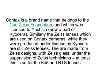 Contax is a brand name that belongs to the
 Carl Zeiss Foundation, and which was
 licensed to Yashica (now a part of
 Kyocera). Similarly the Zeiss lenses which
 are used on Contax cameras, while they
 were produced under license by Kyocera,
 are still Zeiss lenses. The are made from
 Zeiss designs, with Zeiss glass, under the
 supervision of Zeiss technicians – at least
 this is so for the 645 and RTS lenses
 