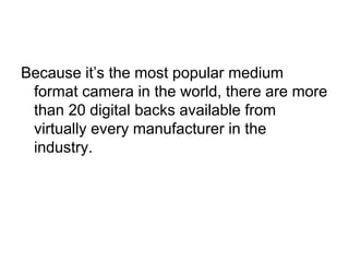 Because it’s the most popular medium
 format camera in the world, there are more
 than 20 digital backs available from
 virtually every manufacturer in the
 industry.
 