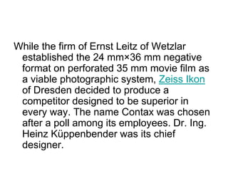 While the firm of Ernst Leitz of Wetzlar
 established the 24 mm×36 mm negative
 format on perforated 35 mm movie film as
 a viable photographic system, Zeiss Ikon
 of Dresden decided to produce a
 competitor designed to be superior in
 every way. The name Contax was chosen
 after a poll among its employees. Dr. Ing.
 Heinz Küppenbender was its chief
 designer.
 