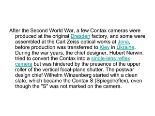 After the Second World War, a few Contax cameras were
   produced at the original Dresden factory, and some were
   assembled at the Carl Zeiss optical works at Jena,
   before production was transferred to Kiev in Ukraine.
   During the war years, the chief designer, Hubert Nerwin,
   tried to convert the Contax into a single-lens reflex
   camera but was hindered by the presence of the upper
   roller of the vertical focal-plane shutter. The postwar
   design chief Wilhelm Winzenberg started with a clean
   slate, which became the Contax S (Spiegelreflex), even
   though the "S" was not marked on the camera.
 