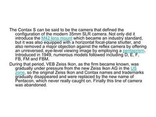 The Contax S can be said to be the camera that defined the
  configuration of the modern 35mm SLR camera. Not only did it
  introduce the M42 lens mount which became an industry standard,
  but it was also equipped with a horizontal focal-plane shutter, and
  also removed a major objection against the reflex camera by offering
  an unreversed, eye-level viewing image by employing a pentaprism.
  Introduced in 1949, numerous models followed including D, E, F,
  FB, FM and FBM.
During that period, VEB Zeiss Ikon, as the firm became known, was
  gradually under pressure from the new Zeiss Ikon AG in the US
  zone, so the original Zeiss Ikon and Contax names and trademarks
  gradually disappeared and were replaced by the new name of
  Pentacon, which never really caught on. Finally this line of camera
  was abandoned.
 