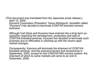 (This document was translated from the Japanese press release.)
   April 12, 2005
   Kyocera Corporation (President: Yasuo Nishiguchi, hereafter called
   "Kyocera") has decided to terminate CONTAX-branded camera
   business.
  Although Carl Zeiss and Kyocera have entered into a long term co-
  operation regarding the development, production and sale of
  CONTAX-branded cameras, Kyocera has decided to terminate such
  business due to difficulties in catching up with the recent rapid
  market changes.
  Consequently, Kyocera will terminate the shipment of CONTAX-
  branded cameras, and the exclusive lenses and accessories in
  September, 2005, except for the CONTAX 645 camera system, the
  shipment of which to some markets will come to an end in
  December, 2005.
 