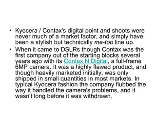 • Kyocera / Contax's digital point and shoots were
  never much of a market factor, and simply have
  been a stylish but technically me-too line up.
• When it came to DSLRs though Contax was the
  first company out of the starting blocks several
  years ago with its Contax N Digital, a full-frame
  6MP camera. It was a highly flawed product, and
  though heavily marketed initially, was only
  shipped in small quantities in most markets. In
  typical Kyocera fashion the company flubbed the
  way it handled the camera's problems, and it
  wasn't long before it was withdrawn.
 