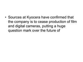 • Sources at Kyocera have confirmed that
  the company is to cease production of film
  and digital cameras, putting a huge
  question mark over the future of
 