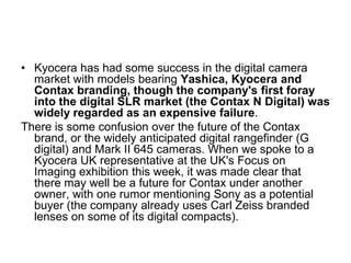 • Kyocera has had some success in the digital camera
  market with models bearing Yashica, Kyocera and
  Contax branding, though the company's first foray
  into the digital SLR market (the Contax N Digital) was
  widely regarded as an expensive failure.
There is some confusion over the future of the Contax
  brand, or the widely anticipated digital rangefinder (G
  digital) and Mark II 645 cameras. When we spoke to a
  Kyocera UK representative at the UK's Focus on
  Imaging exhibition this week, it was made clear that
  there may well be a future for Contax under another
  owner, with one rumor mentioning Sony as a potential
  buyer (the company already uses Carl Zeiss branded
  lenses on some of its digital compacts).
 