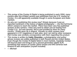 •   This review of the Contax N Digital is being published in early 2004, many
    months after this ill-fated camera was withdrawn from the U.S. market by
    Contax. It is still apparently available though in some European and Asian
    markets.
•   So why am I publishing this review now? Simply because it was an
    important landmark in the history of digital photography — the first full-frame
    35mm camera to reach the market. There have been very few published
    reviews of this camera. I tried very hard to obtain one for testing from
    Contax U.S., but was ignored, lied to and avoided by them for many
    months. I finally gave up in disgust. Virtually no other reviews have
    appeared in U.S. magazines or web sites, and I am told by other reviewers
    that Contax was similarly uncooperative with them regarding this product.
•   This review is written by Irakly Shanidze, a photographer and author
    whose reviews are widely published in both Russia and the United States.
    Even though the Contax N Digital failed in most markets, hopefully Contax
    will bounce back and bring to out a second generation digital SLR;
    something that owners of Contax 35mm lenses and 645 cameras look
    forward to with anticipation (myself included).
•   — Michael
 