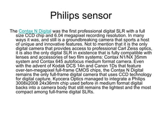 Philips sensor
The Contax N Digital was the first professional digital SLR with a full
  size CCD chip and 6.04 megapixel recording resolution. In many
  ways it was, and still is a groundbreaking camera that sports a host
  of unique and innovative features. Not to mention that it is the only
  digital camera that provides access to professional Carl Zeiss optics,
  it is also the only digital SLR in existence that is fully compatible with
  lenses and accessories of two film systems: Contax N1/NX 35mm
  system and Contax 645 autofocus medium format camera. Even
  with the advent of Kodak DCS 14n and Canon 1Ds that feature
  over-ten-megapixel full-frame CMOS chips, the Contax N Digital
  remains the only full-frame digital camera that uses CCD technology
  for digital capture. Kyocera Optics managed to integrate a Philips
  3008x2008 24x36mm chip used before in medium format digital
  backs into a camera body that still remains the lightest and the most
  compact among full-frame digital SLRs.
 