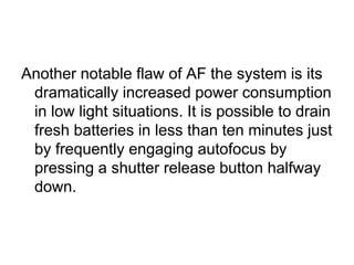 Another notable flaw of AF the system is its
 dramatically increased power consumption
 in low light situations. It is possible to drain
 fresh batteries in less than ten minutes just
 by frequently engaging autofocus by
 pressing a shutter release button halfway
 down.
 