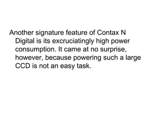 Another signature feature of Contax N
 Digital is its excruciatingly high power
 consumption. It came at no surprise,
 however, because powering such a large
 CCD is not an easy task.
 