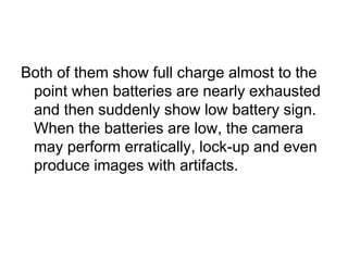 Both of them show full charge almost to the
 point when batteries are nearly exhausted
 and then suddenly show low battery sign.
 When the batteries are low, the camera
 may perform erratically, lock-up and even
 produce images with artifacts.
 