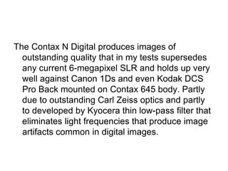 The Contax N Digital produces images of
  outstanding quality that in my tests supersedes
  any current 6-megapixel SLR and holds up very
  well against Canon 1Ds and even Kodak DCS
  Pro Back mounted on Contax 645 body. Partly
  due to outstanding Carl Zeiss optics and partly
  to developed by Kyocera thin low-pass filter that
  eliminates light frequencies that produce image
  artifacts common in digital images.
 