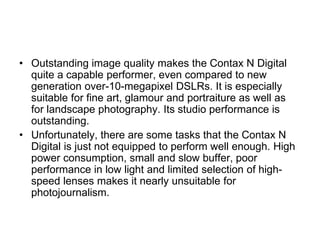 • Outstanding image quality makes the Contax N Digital
  quite a capable performer, even compared to new
  generation over-10-megapixel DSLRs. It is especially
  suitable for fine art, glamour and portraiture as well as
  for landscape photography. Its studio performance is
  outstanding.
• Unfortunately, there are some tasks that the Contax N
  Digital is just not equipped to perform well enough. High
  power consumption, small and slow buffer, poor
  performance in low light and limited selection of high-
  speed lenses makes it nearly unsuitable for
  photojournalism.
 