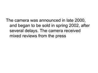 The camera was announced in late 2000,
 and began to be sold in spring 2002, after
 several delays. The camera received
 mixed reviews from the press
 