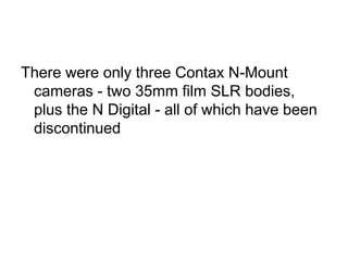 There were only three Contax N-Mount
 cameras - two 35mm film SLR bodies,
 plus the N Digital - all of which have been
 discontinued
 