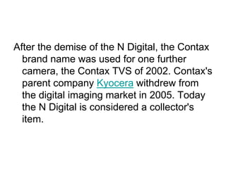 After the demise of the N Digital, the Contax
  brand name was used for one further
  camera, the Contax TVS of 2002. Contax's
  parent company Kyocera withdrew from
  the digital imaging market in 2005. Today
  the N Digital is considered a collector's
  item.
 