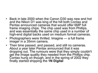 • Back in late 2000 when the Canon D30 was new and hot
  and the Nikon D1 was king of the hill both Contax and
  Pentax announced cameras that would offer 6MP full
  frame imaging chips. The chip used was from Phillips,
  and was essentially the same chip used in a number of
  high-end digital backs used on medium format cameras.
• Photographers were thrilled. Imagine — a full frame
  imager in a 35mm camera.
• Then time passed, and passed, and still no cameras.
  About a year later Pentax announced that it was
  dropping out. The rumours were that they simply couldn't
  get the image quality they needed from the Phillips chip.
  Contax hung on though, and in the spring of 2002 they
  finally started shipping the 1N Digital
 