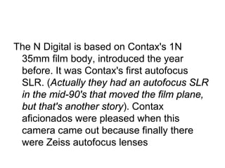 The N Digital is based on Contax's 1N
 35mm film body, introduced the year
 before. It was Contax's first autofocus
 SLR. (Actually they had an autofocus SLR
 in the mid-90's that moved the film plane,
 but that's another story). Contax
 aficionados were pleased when this
 camera came out because finally there
 were Zeiss autofocus lenses
 