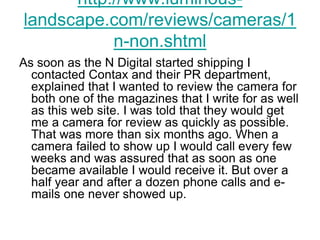 http://www.luminous-
landscape.com/reviews/cameras/1
           n-non.shtml
As soon as the N Digital started shipping I
  contacted Contax and their PR department,
  explained that I wanted to review the camera for
  both one of the magazines that I write for as well
  as this web site. I was told that they would get
  me a camera for review as quickly as possible.
  That was more than six months ago. When a
  camera failed to show up I would call every few
  weeks and was assured that as soon as one
  became available I would receive it. But over a
  half year and after a dozen phone calls and e-
  mails one never showed up.
 