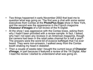 • Two things happened in early November 2002 that lead me to
  question what was going on. The first was a chat with some senior
  executives from Contax at the PhotoPlus Expo show in New York,
  and the second was the appearance in the French magazine
  Chasseur d'Images of a full review of the N Digital.
• At the show I was aggressive with the Contax brass, asking them
  why I hadn't been provided with a review sample. In fact, I asked,
  why had I not seen any reviews in an American magazine, though
  the camera had been in the retail sales channel for a half a year?
  The answers were the worst bit of evasive baffelgab that I've ever
  heard. They were non-answers. I walked away from the Contax
  booth shaking my head in disbelief.
• Then a couple of weeks later I bought the current issue of Chassier
  d'Image, in part because it featured a review of the 1N Digital. After
  I read the review I started to understand what was going on.
 