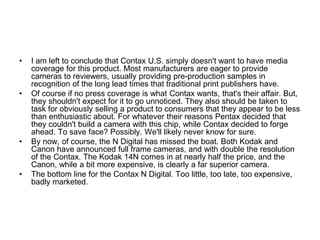 •   I am left to conclude that Contax U.S. simply doesn't want to have media
    coverage for this product. Most manufacturers are eager to provide
    cameras to reviewers, usually providing pre-production samples in
    recognition of the long lead times that traditional print publishers have.
•   Of course if no press coverage is what Contax wants, that's their affair. But,
    they shouldn't expect for it to go unnoticed. They also should be taken to
    task for obviously selling a product to consumers that they appear to be less
    than enthusiastic about. For whatever their reasons Pentax decided that
    they couldn't build a camera with this chip, while Contax decided to forge
    ahead. To save face? Possibly. We'll likely never know for sure.
•   By now, of course, the N Digital has missed the boat. Both Kodak and
    Canon have announced full frame cameras, and with double the resolution
    of the Contax. The Kodak 14N comes in at nearly half the price, and the
    Canon, while a bit more expensive, is clearly a far superior camera.
•   The bottom line for the Contax N Digital. Too little, too late, too expensive,
    badly marketed.
 