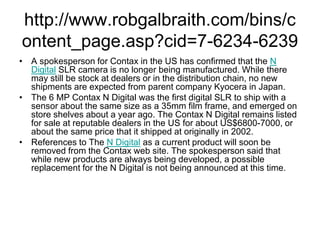 http://www.robgalbraith.com/bins/c
ontent_page.asp?cid=7-6234-6239
• A spokesperson for Contax in the US has confirmed that the N
  Digital SLR camera is no longer being manufactured. While there
  may still be stock at dealers or in the distribution chain, no new
  shipments are expected from parent company Kyocera in Japan.
• The 6 MP Contax N Digital was the first digital SLR to ship with a
  sensor about the same size as a 35mm film frame, and emerged on
  store shelves about a year ago. The Contax N Digital remains listed
  for sale at reputable dealers in the US for about US$6800-7000, or
  about the same price that it shipped at originally in 2002.
• References to The N Digital as a current product will soon be
  removed from the Contax web site. The spokesperson said that
  while new products are always being developed, a possible
  replacement for the N Digital is not being announced at this time.
 