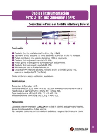 Cables Instrumentación
                    PLTC & ITC-IOS 300/600V 105ºC
                        Conductores a Pares con Pantalla Individual y General




                                               6           3      3


Construcción

 1   Conductor de cobre estañado clase B, calibres 16 y 18 AWG.
2    Aislamiento en PVC retardante a la llama, resistente a la abrasión, el calor y la humedad.
3    Pantalla Individual en cinta poliéster aluminizada 100% de cubrimiento.
4    Conductor de drenaje en cobre estañado 20 AWG.
5    Pantalla general en cinta poliéster aluminizada 100% de cubrimiento.
6    Conductor de drenaje en cobre estañado 20 AWG.
7    Hilo de rasgado para facilidad en la instalación.
8    Chaqueta en PVC retardante a la llama, resistente al calor, la humedad y la luz solar,
     para uso en bandejas tipo TC (Tray Cable).

Núcleo: conductores a pares, cableados y apantallados.

Características

Temperatura de Operación: 105°C.
Tensión de Operación: 300 y puede ser usado a 600V de acuerdo con la norma MIL-W-16878.
Resistencia D.C. a 20°C (Ohm/Km):18 AWG: 21,4 16 AWG: 13,5.
Capacitancia Nominal (nF/Km):18 AWG: 172 y 16 AWG: 196.
Inductancia Nominal (mH/Km):18 AWG: 0,31 y 16 AWG: 0,29.


Aplicaciones

Los cables para instrumentación CENTELSA son usados en sistemas de supervisión y/o control.
Manejo de señales eléctricas de baja potencia.
Para transporte de información hasta monitores en tableros y en general en sistemas de control.




                                                                                                  83
 