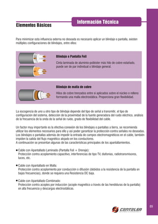 Información Técnica
Elementos Básicos


Para minimizar esta influencia externa no deseada es necesario aplicar un blindaje o pantalla, existen
múltiples configuraciones de blindajes, entre ellos:



                                 Blindaje o Pantalla Foil
                                 Cinta laminada de aluminio-poliéster más hilo de cobre estañado,
                                 puede ser de par individual o blindaje general.




                                 Blindaje de malla de cobre
                                 Hilos de cobre trenzados entre si aplicados sobre el núcleo o relleno
                                 formando una malla electrostática. Proporciona gran flexibilidad.



La escogencia de uno u otro tipo de blindaje depende del tipo de señal a transmitir, el tipo de
configuración del sistema, detección de la proximidad de la fuente generadora del ruido eléctrico, análisis
de la frecuencia de la onda de la señal de ruido, grado de flexibilidad del cable.

Un factor muy importante es la efectiva conexión de los blindajes o pantallas a tierra, se recomienda
utilizar los elementos necesarios para ello y así poder garantizar la protección contra señales no deseadas.
Los blindajes o pantallas además de impedir la entrada de campos electromagnéticos en el cable, también
impiden la salida del flujo magnético alojado en los conductores.
A continuación se presentan algunas de las características principales de los apantallamientos.

  Cable con Apantallado Laminado (Pantalla Foil + Drenaje):
  Protección contra acoplamiento capacitivo, interferencias de tipo TV, diafonías, radiotransmisores,
  luces, etc.

  Cable con Apantallado en Malla:
  Protección contra acoplamiento por conducción o difusión (debidos a la resistencia de la pantalla en
  bajas frecuencias), donde se requiera una Resistencia DC baja.

  Cable con Apantallado Combinado:
  Protección contra acoples por inducción (acople magnético a través de las hendiduras de la pantalla)
  en alta frecuencia y descargas electrostáticas.




                                                                                                               89
 