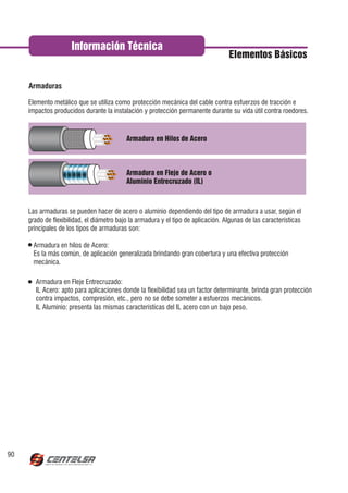 Información Técnica
                                                                                   Elementos Básicos



     Elemento metálico que se utiliza como protección mecánica del cable contra esfuerzos de tracción e
     impactos producidos durante la instalación y protección permanente durante su vida útil contra roedores.



                                           Armadura en Hilos de Acero



                                           Armadura en Fleje de Acero o
                                           Aluminio Entrecruzado (IL)



     Las armaduras se pueden hacer de acero o aluminio dependiendo del tipo de armadura a usar, según el
     grado de flexibilidad, el diámetro bajo la armadura y el tipo de aplicación. Algunas de las características
     principales de los tipos de armaduras son:

       Armadura en hilos de Acero:
       Es la más común, de aplicación generalizada brindando gran cobertura y una efectiva protección
       mecánica.

       Armadura en Fleje Entrecruzado:
       IL Acero: apto para aplicaciones donde la flexibilidad sea un factor determinante, brinda gran protección
       contra impactos, compresión, etc., pero no se debe someter a esfuerzos mecánicos.
       IL Aluminio: presenta las mismas características del IL acero con un bajo peso.




90
 