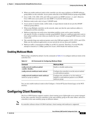 Chapter 4    Configuring Controller SettingsWireless Device Access
                                                                                                              Configuring Client Roaming




                            •   When you enable multicast mode on the controller you also must configure an LWAPP multicast
                                group address on the controller. Access points subscribe to the LWAPP multicast group using IGMP.
                            •   Cisco 1100, 1130, 1200, 1230, and 1240 access points use IGMP versions 1, 2, and 3. However,
                                Cisco 1000 series access points use only IGMP v1 to join the multicast group.
                            •   Multicast mode works only in Layer 3 LWAPP mode.
                            •   Access points in monitor mode, sniffer mode, or rogue detector mode do not join the LWAPP
                                multicast group address.
                            •   When using Multiple controllers on the network, make sure that the same multicast address is
                                configured on all the controllers.
                            •   Multicast mode does not work across intersubnet mobility events such as guest tunneling,
                                site-specific VLANs, or interface override using RADIUS. However, multicast mode does work in
                                these subnet mobility events when you disable the Layer 2 IGMP snooping/CGMP features on the
                                wired LAN.
                            •   The controller drops any multicast packets sent to the UDP port numbers 12222, 12223, and 12224.
                                Make sure the multicast applications on your network do not use those port numbers.
                            •   Multicast traffic is transmitted at 6 Mbps in an 802.11a network. Therefore, if several WLANs
                                attempt to transmit at 1.5 Mbps, packet loss occurs, which breaks the multicast session.


Enabling Multicast Mode
                          Multicasting is disabled by default. Use the commands in Table 4-2 to configure multicast mode on the
                          controller CLI.

                          Table 4-2            CLI Commands for Configuring Multicast Mode

                           Command                                            Multicast Mode
                           config network multicast global                    Enable or disable multicasting
                           {enable | disable}
                           config network multicast mode unicast              Configure the controller to use the unicast method
                                                                              to send multicast packets
                           config network multicast mode multicast            Configure the controller to use the multicast
                           multicast-group-ip-address                         method to send multicast packets to an LWAPP
                                                                              multicast group.


                          You can also enable multicast mode on the Configure > Switch IP System General page on the WCS
                          interface.



Configuring Client Roaming
                          The Cisco UWN Solution supports seamless client roaming across lightweight access points managed
                          by the same controller, between controllers in the same mobility group on the same subnet, and across
                          controllers in the same mobility group on different subnets.


                Note      In controller software release 4.0.206.0 and later, client roaming with multicast is supported.



                                                                            Cisco Wireless LAN Controller Configuration Guide
 Ol-9141-03                                                                                                                         4-17
 