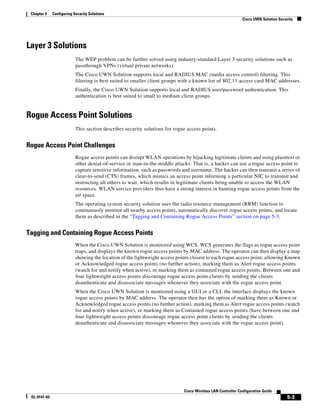 Chapter 5    Configuring Security Solutions
                                                                                                             Cisco UWN Solution Security




Layer 3 Solutions
                           The WEP problem can be further solved using industry-standard Layer 3 security solutions such as
                           passthrough VPNs (virtual private networks).
                           The Cisco UWN Solution supports local and RADIUS MAC (media access control) filtering. This
                           filtering is best suited to smaller client groups with a known list of 802.11 access card MAC addresses.
                           Finally, the Cisco UWN Solution supports local and RADIUS user/password authentication. This
                           authentication is best suited to small to medium client groups.


Rogue Access Point Solutions
                           This section describes security solutions for rogue access points.


Rogue Access Point Challenges
                           Rogue access points can disrupt WLAN operations by hijacking legitimate clients and using plaintext or
                           other denial-of-service or man-in-the-middle attacks. That is, a hacker can use a rogue access point to
                           capture sensitive information, such as passwords and username. The hacker can then transmit a series of
                           clear-to-send (CTS) frames, which mimics an access point informing a particular NIC to transmit and
                           instructing all others to wait, which results in legitimate clients being unable to access the WLAN
                           resources. WLAN service providers thus have a strong interest in banning rogue access points from the
                           air space.
                           The operating system security solution uses the radio resource management (RRM) function to
                           continuously monitor all nearby access points, automatically discover rogue access points, and locate
                           them as described in the “Tagging and Containing Rogue Access Points” section on page 5-3.


Tagging and Containing Rogue Access Points
                           When the Cisco UWN Solution is monitored using WCS. WCS generates the flags as rogue access point
                           traps, and displays the known rogue access points by MAC address. The operator can then display a map
                           showing the location of the lightweight access points closest to each rogue access point, allowing Known
                           or Acknowledged rogue access points (no further action), marking them as Alert rogue access points
                           (watch for and notify when active), or marking them as contained rogue access points. Between one and
                           four lightweight access points discourage rogue access point clients by sending the clients
                           deauthenticate and disassociate messages whenever they associate with the rogue access point.
                           When the Cisco UWN Solution is monitored using a GUI or a CLI, the interface displays the known
                           rogue access points by MAC address. The operator then has the option of marking them as Known or
                           Acknowledged rogue access points (no further action), marking them as Alert rogue access points (watch
                           for and notify when active), or marking them as Contained rogue access points (have between one and
                           four lightweight access points discourage rogue access point clients by sending the clients
                           deauthenticate and disassociate messages whenever they associate with the rogue access point).




                                                                             Cisco Wireless LAN Controller Configuration Guide
 OL-9141-03                                                                                                                          5-3
 