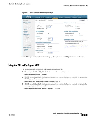 Chapter 5    Configuring Security Solutions
                                                                                                   Configuring Management Frame Protection




                           Figure 5-8      802.11a Cisco APs > Configure Page




                           Under Management Frame Protection, this page shows the level of MFP protection and validation.




Using the CLI to Configure MFP
                           Use these commands to configure MFP using the controller CLI.
                            1.   To enable or disable MFP globally for the controller, enter this command:
                                 config wps mfp {enable | disable}
                            2.   If MFP is enabled globally for the controller and you want to disable or re-enable it for a particular
                                 WLAN, enter this command:
                                 config wlan mfp protection {enable | disable} wlan_id
                            3.   If MFP is enabled globally for the controller and you want to disable or re-enable it for a particular
                                 access point, enter this command:
                                 config ap mfp validation {enable | disable} Cisco_AP




                                                                                Cisco Wireless LAN Controller Configuration Guide
 OL-9141-03                                                                                                                           5-17
 