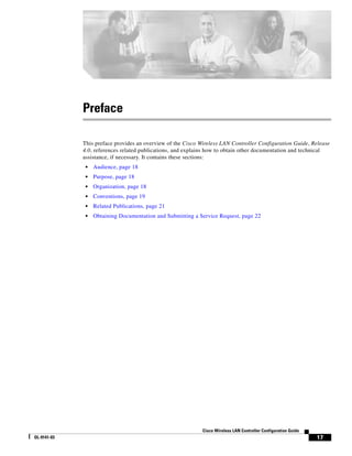 Preface

             This preface provides an overview of the Cisco Wireless LAN Controller Configuration Guide, Release
             4.0, references related publications, and explains how to obtain other documentation and technical
             assistance, if necessary. It contains these sections:
              •   Audience, page 18
              •   Purpose, page 18
              •   Organization, page 18
              •   Conventions, page 19
              •   Related Publications, page 21
              •   Obtaining Documentation and Submitting a Service Request, page 22




                                                             Cisco Wireless LAN Controller Configuration Guide
OL-9141-03                                                                                                       17
 
