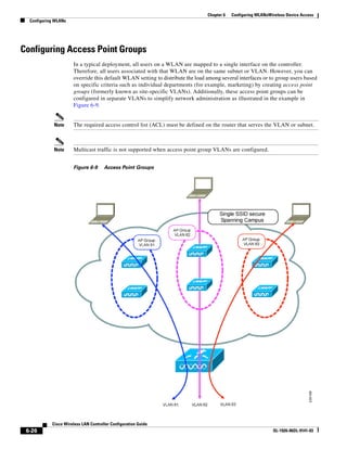 Chapter 6   Configuring WLANsWireless Device Access
  Configuring WLANs




Configuring Access Point Groups
                      In a typical deployment, all users on a WLAN are mapped to a single interface on the controller.
                      Therefore, all users associated with that WLAN are on the same subnet or VLAN. However, you can
                      override this default WLAN setting to distribute the load among several interfaces or to group users based
                      on specific criteria such as individual departments (for example, marketing) by creating access point
                      groups (formerly known as site-specific VLANs). Additionally, these access point groups can be
                      configured in separate VLANs to simplify network administration as illustrated in the example in
                      Figure 6-9.


             Note     The required access control list (ACL) must be defined on the router that serves the VLAN or subnet.



             Note     Multicast traffic is not supported when access point group VLANs are configured.


                      Figure 6-9      Access Point Groups




            Cisco Wireless LAN Controller Configuration Guide
 6-26                                                                                                          OL-1926-06OL-9141-03
 