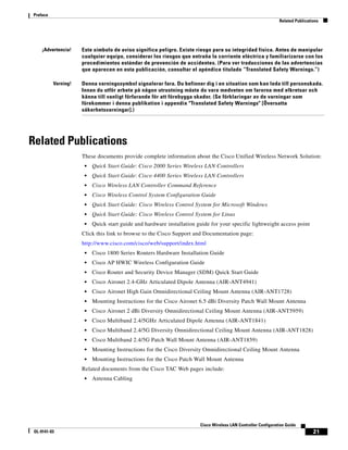 Preface
                                                                                                               Related Publications




     ¡Advertencia!   Este símbolo de aviso significa peligro. Existe riesgo para su integridad física. Antes de manipular
                     cualquier equipo, considerar los riesgos que entraña la corriente eléctrica y familiarizarse con los
                     procedimientos estándar de prevención de accidentes. (Para ver traducciones de las advertencias
                     que aparecen en esta publicación, consultar el apéndice titulado “Translated Safety Warnings.”)

          Varning!   Denna varningssymbol signalerar fara. Du befinner dig i en situation som kan leda till personskada.
                     Innan du utför arbete på någon utrustning måste du vara medveten om farorna med elkretsar och
                     känna till vanligt förfarande för att förebygga skador. (Se förklaringar av de varningar som
                     förekommer i denna publikation i appendix "Translated Safety Warnings" [Översatta
                     säkerhetsvarningar].)




Related Publications
                     These documents provide complete information about the Cisco Unified Wireless Network Solution:
                      •   Quick Start Guide: Cisco 2000 Series Wireless LAN Controllers
                      •   Quick Start Guide: Cisco 4400 Series Wireless LAN Controllers
                      •   Cisco Wireless LAN Controller Command Reference
                      •   Cisco Wireless Control System Configuration Guide
                      •   Quick Start Guide: Cisco Wireless Control System for Microsoft Windows
                      •   Quick Start Guide: Cisco Wireless Control System for Linux
                      •   Quick start guide and hardware installation guide for your specific lightweight access point
                     Click this link to browse to the Cisco Support and Documentation page:
                     http://www.cisco.com/cisco/web/support/index.html
                      •   Cisco 1800 Series Routers Hardware Installation Guide
                      •   Cisco AP HWIC Wireless Configuration Guide
                      •   Cisco Router and Security Device Manager (SDM) Quick Start Guide
                      •   Cisco Aironet 2.4-GHz Articulated Dipole Antenna (AIR-ANT4941)
                      •   Cisco Aironet High Gain Omnidirectional Ceiling Mount Antenna (AIR-ANT1728)
                      •   Mounting Instructions for the Cisco Aironet 6.5 dBi Diversity Patch Wall Mount Antenna
                      •   Cisco Aironet 2 dBi Diversity Omnidirectional Ceiling Mount Antenna (AIR-ANT5959)
                      •   Cisco Multiband 2.4/5GHz Articulated Dipole Antenna (AIR-ANT1841)
                      •   Cisco Multiband 2.4/5G Diversity Omnidirectional Ceiling Mount Antenna (AIR-ANT1828)
                      •   Cisco Multiband 2.4/5G Patch Wall Mount Antenna (AIR-ANT1859)
                      •   Mounting Instructions for the Cisco Diversity Omnidirectional Ceiling Mount Antenna
                      •   Mounting Instructions for the Cisco Patch Wall Mount Antenna
                     Related documents from the Cisco TAC Web pages include:
                      •   Antenna Cabling




                                                                       Cisco Wireless LAN Controller Configuration Guide
 OL-9141-03                                                                                                                     21
 