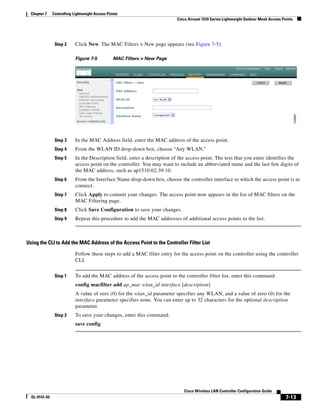 Chapter 7    Controlling Lightweight Access Points
                                                                           Cisco Aironet 1510 Series Lightweight Outdoor Mesh Access Points




                Step 2      Click New. The MAC Filters > New page appears (see Figure 7-5).

                            Figure 7-5           MAC Filters > New Page




                Step 3      In the MAC Address field, enter the MAC address of the access point.
                Step 4      From the WLAN ID drop-down box, choose “Any WLAN.”
                Step 5      In the Description field, enter a description of the access point. The text that you enter identifies the
                            access point on the controller. You may want to include an abbreviated name and the last few digits of
                            the MAC address, such as ap1510:62:39:10.
                Step 6      From the Interface Name drop-down box, choose the controller interface to which the access point is to
                            connect.
                Step 7      Click Apply to commit your changes. The access point now appears in the list of MAC filters on the
                            MAC Filtering page.
                Step 8      Click Save Configuration to save your changes.
                Step 9      Repeat this procedure to add the MAC addresses of additional access points to the list.



Using the CLI to Add the MAC Address of the Access Point to the Controller Filter List

                            Follow these steps to add a MAC filter entry for the access point on the controller using the controller
                            CLI.


                Step 1      To add the MAC address of the access point to the controller filter list, enter this command:
                            config macfilter add ap_mac wlan_id interface [description]
                            A value of zero (0) for the wlan_id parameter specifies any WLAN, and a value of zero (0) for the
                            interface parameter specifies none. You can enter up to 32 characters for the optional description
                            parameter.
                Step 2      To save your changes, enter this command:
                            save config




                                                                               Cisco Wireless LAN Controller Configuration Guide
  OL-9141-03                                                                                                                           7-13
 