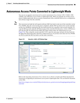 Chapter 7    Controlling Lightweight Access Points
                                                                                   Autonomous Access Points Converted to Lightweight Mode




Autonomous Access Points Converted to Lightweight Mode
                          You can use an upgrade conversion tool to convert autonomous Cisco Aironet 1100, 1130AG, 1200,
                          1240AG, and 1300 Series Access Points to lightweight mode. When you upgrade one of these access
                          points to lightweight mode, the access point communicates with a controller and receives a configuration
                          and software image from the controller.


               Note       The conversion tool adds the self-signed certificate (SSC) key-hash to only one of the controllers on the
                          Cisco WiSM. After the conversion has been completed, add the SSC key-hash to the second controller
                          on the Cisco WiSM by copying the SSC key-hash from the first controller to the second controller. To
                          copy the SSC key-hash, open the AP Policies page of the controller GUI (Security > AAA > AP Policies)
                          and copy the SSC key-hash from the SHA1 Key Hash column under AP Authorization List (see
                          Figure 7-8). Then, using the second controller’s GUI, open the same page and paste the key-hash into
                          the SHA1 Key Hash field under Add AP to Authorization List. If you have more than one Cisco WiSM,
                          use WCS to push the SSC key-hash to all the other controllers.


                          Figure 7-8           Security > AAA > AP Policies Page




                          Refer to the Upgrading Autonomous Cisco Aironet Access Points to Lightweight Mode document for
                          instructions on upgrading an autonomous access point to lightweight mode. You can find this document
                          at this URL:
                          http://cisco-images.cisco.com/en/US/docs/wireless/access_point/conversion/lwapp/upgrade/guide/lwap
                          note.html




                                                                              Cisco Wireless LAN Controller Configuration Guide
OL-9141-03                                                                                                                           7-19
 