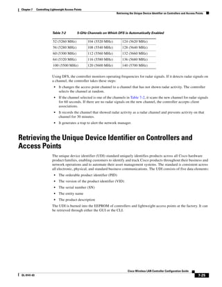 Chapter 7    Controlling Lightweight Access Points
                                                                       Retrieving the Unique Device Identifier on Controllers and Access Points




                           Table 7-2           5-GHz Channels on Which DFS is Automatically Enabled

                           52 (5260 MHz)              104 (5520 MHz)       124 (5620 MHz)
                           56 (5280 MHz)              108 (5540 MHz)       128 (5640 MHz)
                           60 (5300 MHz)              112 (5560 MHz)       132 (5660 MHz)
                           64 (5320 MHz)              116 (5580 MHz)       136 (5680 MHz)
                           100 (5500 MHz)             120 (5600 MHz)       140 (5700 MHz)


                           Using DFS, the controller monitors operating frequencies for radar signals. If it detects radar signals on
                           a channel, the controller takes these steps:
                            •   It changes the access point channel to a channel that has not shown radar activity. The controller
                                selects the channel at random.
                            •   If the channel selected is one of the channels in Table 7-2, it scans the new channel for radar signals
                                for 60 seconds. If there are no radar signals on the new channel, the controller accepts client
                                associations.
                            •   It records the channel that showed radar activity as a radar channel and prevents activity on that
                                channel for 30 minutes.
                            •   It generates a trap to alert the network manager.



Retrieving the Unique Device Identifier on Controllers and
Access Points
                           The unique device identifier (UDI) standard uniquely identifies products across all Cisco hardware
                           product families, enabling customers to identify and track Cisco products throughout their business and
                           network operations and to automate their asset management systems. The standard is consistent across
                           all electronic, physical, and standard business communications. The UDI consists of five data elements:
                            •   The orderable product identifier (PID)
                            •   The version of the product identifier (VID)
                            •   The serial number (SN)
                            •   The entity name
                            •   The product description
                           The UDI is burned into the EEPROM of controllers and lightweight access points at the factory. It can
                           be retrieved through either the GUI or the CLI.




                                                                                Cisco Wireless LAN Controller Configuration Guide
 OL-9141-03                                                                                                                                7-25
 