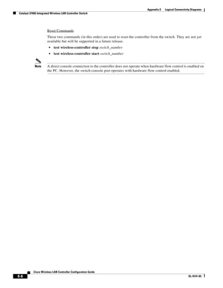 Appendix E   Logical Connectivity Diagrams
Catalyst 3750G Integrated Wireless LAN Controller Switch




                       Reset Commands
                       These two commands (in this order) are used to reset the controller from the switch. They are not yet
                       available but will be supported in a future release.
                        •   test wireless-controller stop switch_number
                        •   test wireless-controller start switch_number


            Note       A direct console connection to the controller does not operate when hardware flow control is enabled on
                       the PC. However, the switch console port operates with hardware flow control enabled.




           Cisco Wireless LAN Controller Configuration Guide
E-8                                                                                                                    OL-9141-03
 