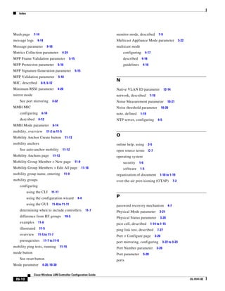 Index




Mesh page      7-14                                                     monitor mode, described           7-9
message logs      4-14                                                  Multicast Appliance Mode parameter                      3-22
Message parameter          9-10                                         multicast mode
Metrics Collection parameter              4-24                              configuring        4-17
MFP Frame Validation parameter                   5-15                       described     4-16
MFP Protection parameter              5-16                                  guidelines     4-16
MFP Signature Generation parameter                      5-15
MFP Validation parameter              5-16
                                                                        N
MIC, described        6-9, 6-12
Minimum RSSI parameter               4-20                               Native VLAN ID parameter                12-14
mirror mode                                                             network, described        7-10
    See port mirroring         3-22                                     Noise Measurement parameter                 10-21
MMH MIC                                                                 Noise threshold parameter             10-20
    configuring       6-14                                              note, defined    1-19
    described     6-12                                                  NTP server, configuring          4-5
MMH Mode parameter                6-14
mobility, overview         11-2 to 11-5
Mobility Anchor Create button                11-13
                                                                        O
mobility anchors                                                        online help, using       2-5
    See auto-anchor mobility               11-12                        open source terms        C-7
Mobility Anchors page             11-13                                 operating system
Mobility Group Member > New page                        11-9                security     1-6
Mobility Group Members > Edit All page                         11-10        software     1-5
mobility group name, entering                11-9                       organization of document           1-18 to 1-19
mobility groups                                                         over-the-air provisioning (OTAP)                  7-2
    configuring
           using the CLI       11-11
           using the configuration wizard                 4-4           P
           using the GUI       11-8 to 11-11                            password recovery mechanism                 4-7
    determining when to include controllers                      11-7   Physical Mode parameter            3-21
    difference from RF groups                10-5                       Physical Status parameter          3-20
    examples      11-6                                                  pico cell, described      1-14 to 1-15
    illustrated    11-5                                                 ping link test, described        7-27
    overview      11-5 to 11-7                                          Port > Configure page          3-20
    prerequisites        11-7 to 11-8                                   port mirroring, configuring             3-22 to 3-23
mobility ping tests, running             11-15                          Port Number parameter            3-20
mode button                                                             Port parameter     5-28
    See reset button                                                    ports
Mode parameter         4-20, 10-30

               Cisco Wireless LAN Controller Configuration Guide
 IN-10                                                                                                                                 OL-9141-02
 