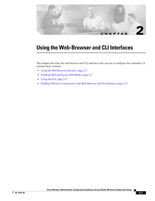 C H A P T E R                          2
              Using the Web-Browser and CLI Interfaces

              This chapter describes the web-browser and CLI interfaces that you use to configure the controllers. It
              contains these sections:
               •   Using the Web-Browser Interface, page 2-2
               •   Enabling Web and Secure Web Modes, page 2-3
               •   Using the CLI, page 2-5
               •   Enabling Wireless Connections to the Web-Browser and CLI Interfaces, page 2-9




                        Cisco Wireless LAN Controller Configuration GuideCisco Access Router Wireless Configuration Guide
OL--9141-03                                                                                                                 2-1
 