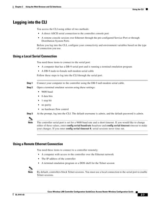 Chapter 2    Using the Web-Browser and CLI Interfaces
                                                                                                                                      Using the CLI




Logging into the CLI
                          You access the CLI using either of two methods:
                           •   A direct ASCII serial connection to the controller console port
                           •   A remote console session over Ethernet through the pre-configured Service Port or through
                               Distribution System Ports
                          Before you log into the CLI, configure your connectivity and environment variables based on the type
                          of connection you use.


Using a Local Serial Connection
                          You need these items to connect to the serial port:
                           •   A computer that has a DB-9 serial port and is running a terminal emulation program
                           •   A DB-9 male-to-female null-modem serial cable
                          Follow these steps to log into the CLI through the serial port.


               Step 1     Connect your computer to the controller using the DB-9 null-modem serial cable.
               Step 2     Open a terminal emulator session using these settings:
                           •   9600 baud
                           •   8 data bits
                           •   1 stop bit
                           •   no parity
                           •   no hardware flow control
               Step 3     At the prompt, log into the CLI. The default username is admin, and the default password is admin.


                Note      The controller serial port is set for a 9600 baud rate and a short timeout. If you would like to change
                          either of these values, enter config serial baudrate baudrate and config serial timeout timeout to make
                          your changes. If you enter config serial timeout 0, serial sessions never time out.




Using a Remote Ethernet Connection
                          You need these items to connect to a controller remotely:
                           •   A computer with access to the controller over the Ethernet network
                           •   The IP address of the controller
                           •   A terminal emulation program or a DOS shell for the Telnet session


                Note      By default, controllers block Telnet sessions. You must use a local connection to the serial port to enable
                          Telnet sessions.




                                      Cisco Wireless LAN Controller Configuration GuideCisco Access Router Wireless Configuration Guide
 OL-9141-03                                                                                                                                    2-7
 