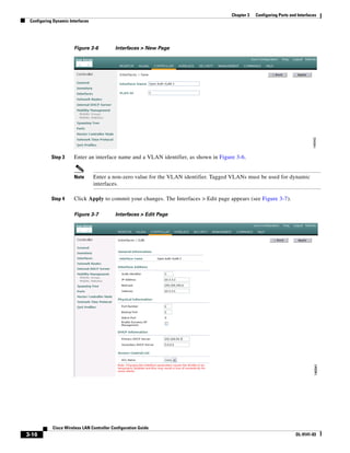 Chapter 3   Configuring Ports and Interfaces
 Configuring Dynamic Interfaces




                       Figure 3-6           Interfaces > New Page




            Step 3     Enter an interface name and a VLAN identifier, as shown in Figure 3-6.


                       Note       Enter a non-zero value for the VLAN identifier. Tagged VLANs must be used for dynamic
                                  interfaces.

            Step 4     Click Apply to commit your changes. The Interfaces > Edit page appears (see Figure 3-7).

                       Figure 3-7           Interfaces > Edit Page




            Cisco Wireless LAN Controller Configuration Guide
3-16                                                                                                                     OL-9141-03
 