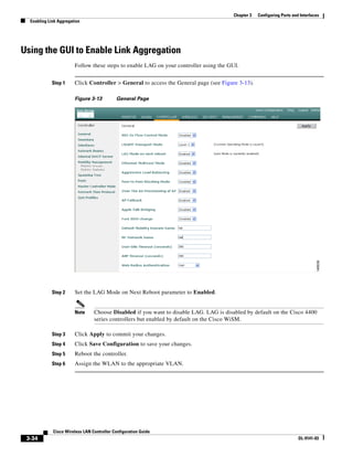 Chapter 3   Configuring Ports and Interfaces
  Enabling Link Aggregation




Using the GUI to Enable Link Aggregation
                        Follow these steps to enable LAG on your controller using the GUI.


            Step 1      Click Controller > General to access the General page (see Figure 3-13).

                        Figure 3-13          General Page




            Step 2      Set the LAG Mode on Next Reboot parameter to Enabled.


                        Note     Choose Disabled if you want to disable LAG. LAG is disabled by default on the Cisco 4400
                                 series controllers but enabled by default on the Cisco WiSM.

            Step 3      Click Apply to commit your changes.
            Step 4      Click Save Configuration to save your changes.
            Step 5      Reboot the controller.
            Step 6      Assign the WLAN to the appropriate VLAN.




             Cisco Wireless LAN Controller Configuration Guide
 3-34                                                                                                                    OL-9141-03
 