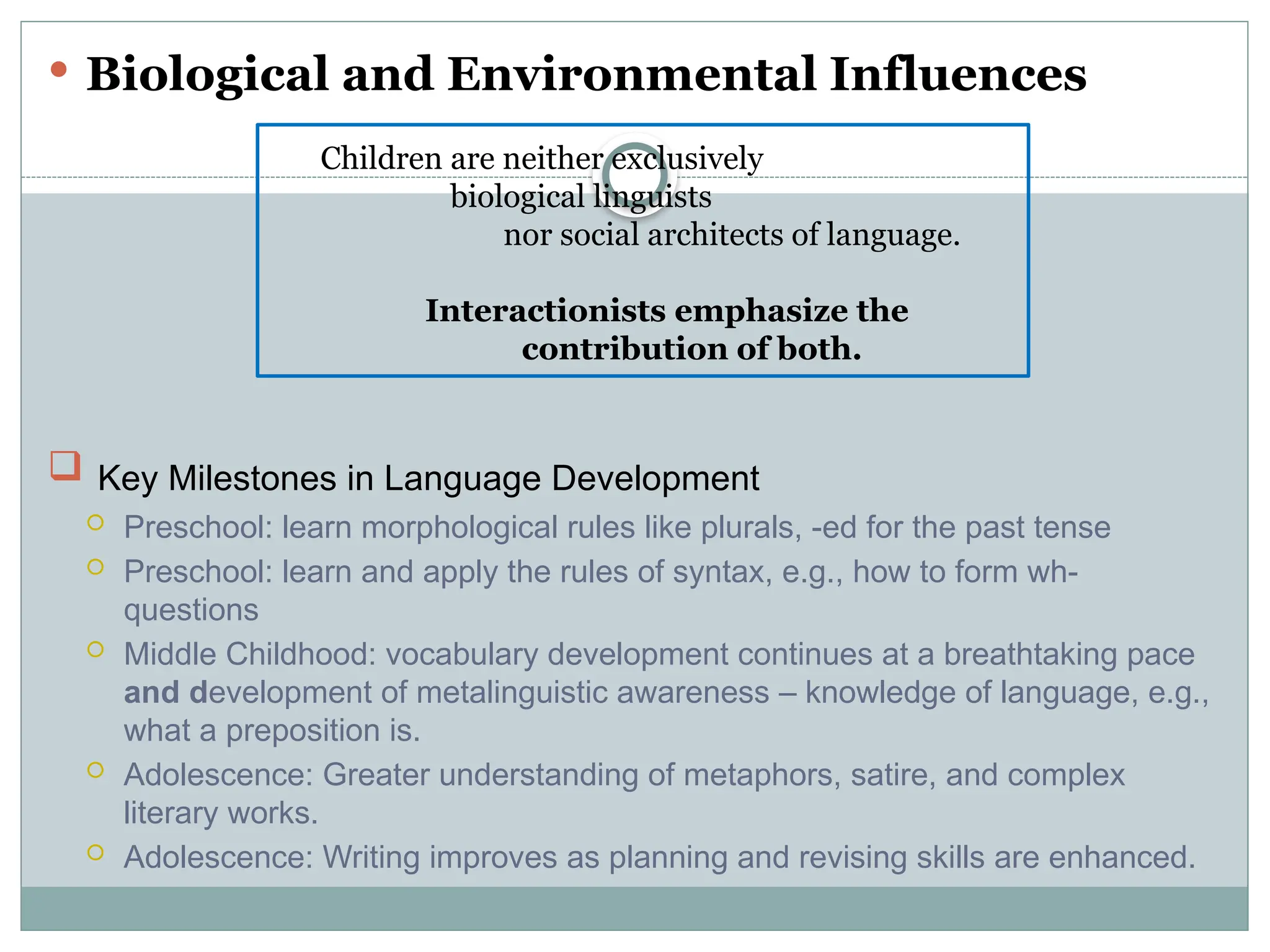  Biological and Environmental Influences
 Key Milestones in Language Development
 Preschool: learn morphological rules like plurals, -ed for the past tense
 Preschool: learn and apply the rules of syntax, e.g., how to form wh-
questions
 Middle Childhood: vocabulary development continues at a breathtaking pace
and development of metalinguistic awareness – knowledge of language, e.g.,
what a preposition is.
 Adolescence: Greater understanding of metaphors, satire, and complex
literary works.
 Adolescence: Writing improves as planning and revising skills are enhanced.
Children are neither exclusively
biological linguists
nor social architects of language.
Interactionists emphasize the
contribution of both.
 
