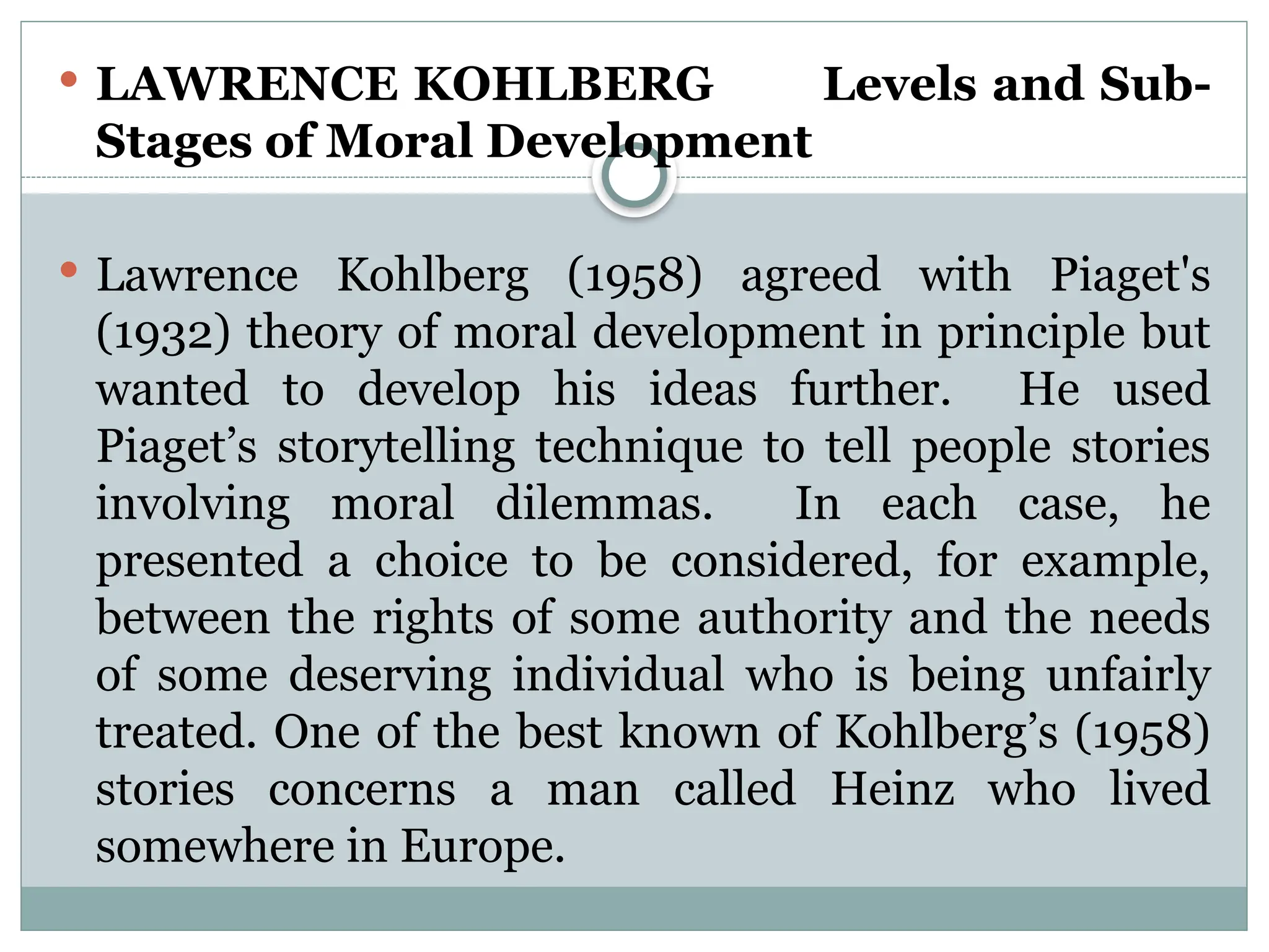  LAWRENCE KOHLBERG Levels and Sub-
Stages of Moral Development
 Lawrence Kohlberg (1958) agreed with Piaget's
(1932) theory of moral development in principle but
wanted to develop his ideas further. He used
Piaget’s storytelling technique to tell people stories
involving moral dilemmas. In each case, he
presented a choice to be considered, for example,
between the rights of some authority and the needs
of some deserving individual who is being unfairly
treated. One of the best known of Kohlberg’s (1958)
stories concerns a man called Heinz who lived
somewhere in Europe.
 