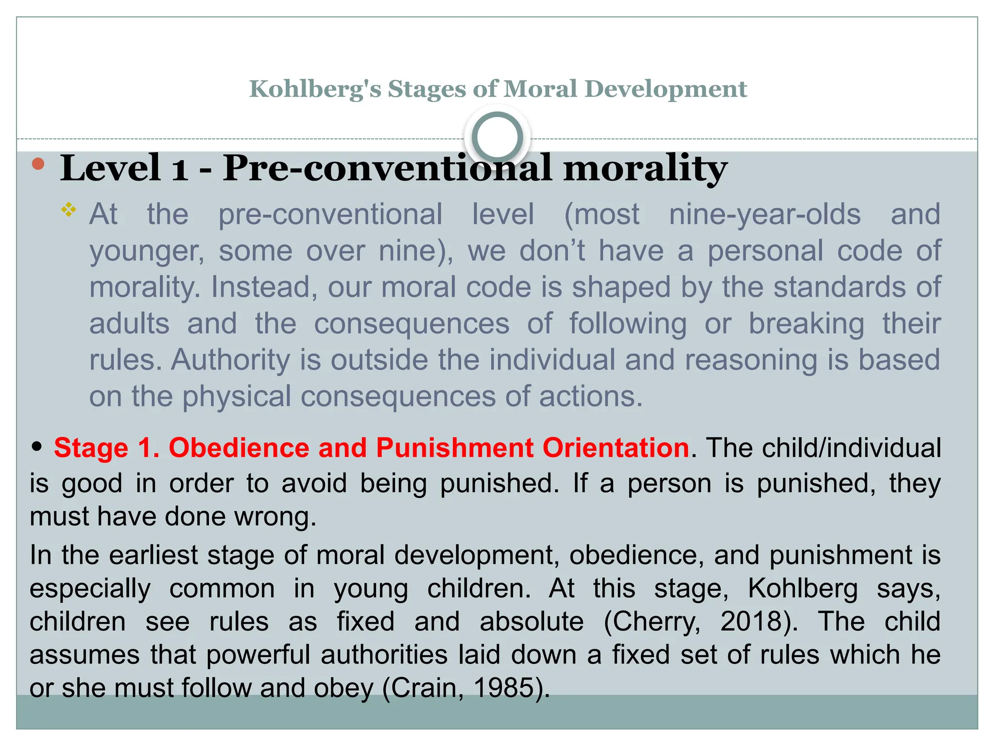 Kohlberg's Stages of Moral Development
 Level 1 - Pre-conventional morality
 At the pre-conventional level (most nine-year-olds and
younger, some over nine), we don’t have a personal code of
morality. Instead, our moral code is shaped by the standards of
adults and the consequences of following or breaking their
rules. Authority is outside the individual and reasoning is based
on the physical consequences of actions.
• Stage 1. Obedience and Punishment Orientation. The child/individual
is good in order to avoid being punished. If a person is punished, they
must have done wrong.
In the earliest stage of moral development, obedience, and punishment is
especially common in young children. At this stage, Kohlberg says,
children see rules as fixed and absolute (Cherry, 2018). The child
assumes that powerful authorities laid down a fixed set of rules which he
or she must follow and obey (Crain, 1985).
 