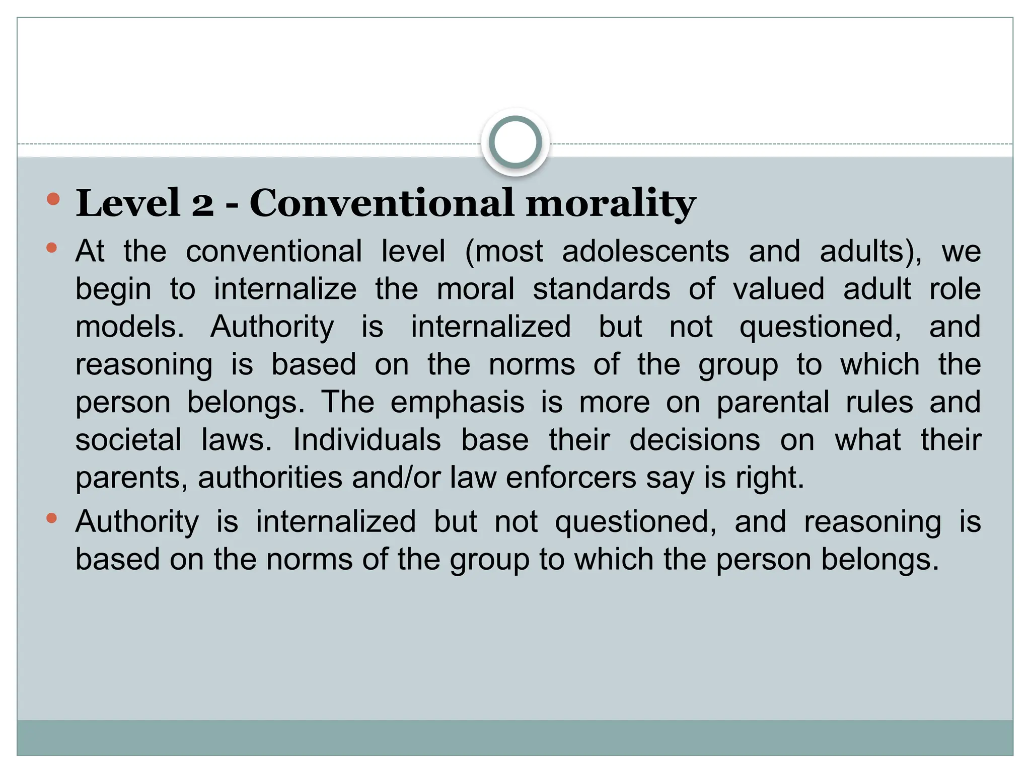  Level 2 - Conventional morality
 At the conventional level (most adolescents and adults), we
begin to internalize the moral standards of valued adult role
models. Authority is internalized but not questioned, and
reasoning is based on the norms of the group to which the
person belongs. The emphasis is more on parental rules and
societal laws. Individuals base their decisions on what their
parents, authorities and/or law enforcers say is right.
 Authority is internalized but not questioned, and reasoning is
based on the norms of the group to which the person belongs.
 