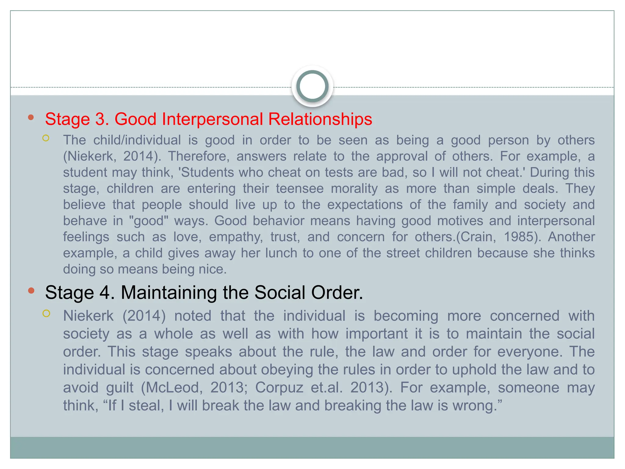  Stage 3. Good Interpersonal Relationships
 The child/individual is good in order to be seen as being a good person by others
(Niekerk, 2014). Therefore, answers relate to the approval of others. For example, a
student may think, 'Students who cheat on tests are bad, so I will not cheat.' During this
stage, children are entering their teensee morality as more than simple deals. They
believe that people should live up to the expectations of the family and society and
behave in "good" ways. Good behavior means having good motives and interpersonal
feelings such as love, empathy, trust, and concern for others.(Crain, 1985). Another
example, a child gives away her lunch to one of the street children because she thinks
doing so means being nice.
 Stage 4. Maintaining the Social Order.
 Niekerk (2014) noted that the individual is becoming more concerned with
society as a whole as well as with how important it is to maintain the social
order. This stage speaks about the rule, the law and order for everyone. The
individual is concerned about obeying the rules in order to uphold the law and to
avoid guilt (McLeod, 2013; Corpuz et.al. 2013). For example, someone may
think, “If I steal, I will break the law and breaking the law is wrong.”
 