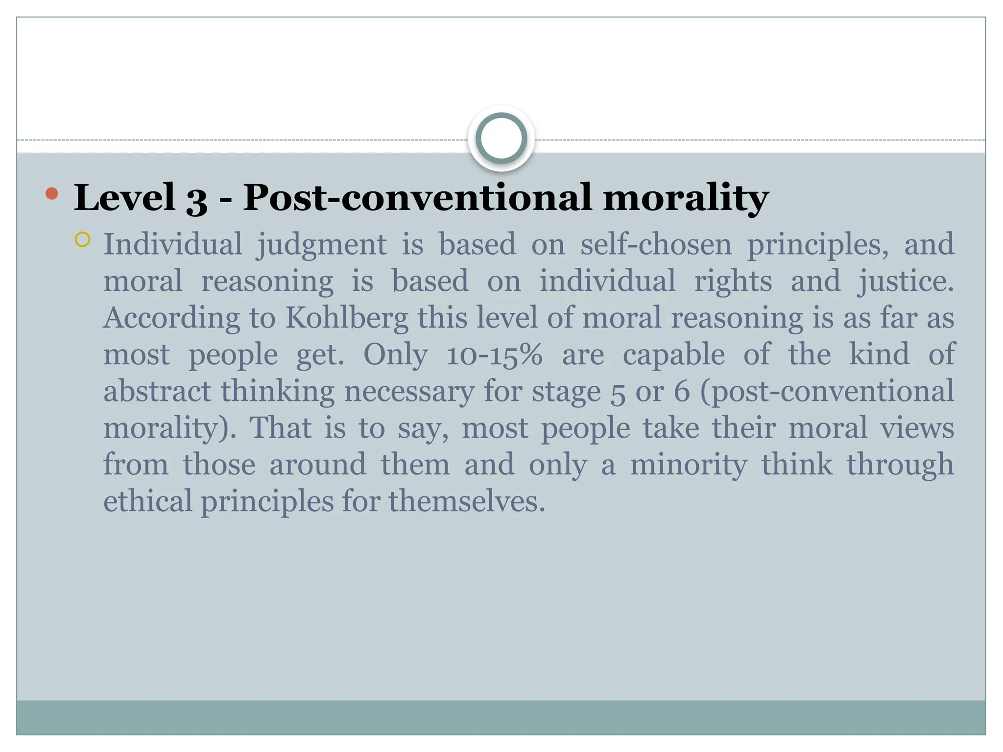  Level 3 - Post-conventional morality
 Individual judgment is based on self-chosen principles, and
moral reasoning is based on individual rights and justice.
According to Kohlberg this level of moral reasoning is as far as
most people get. Only 10-15% are capable of the kind of
abstract thinking necessary for stage 5 or 6 (post-conventional
morality). That is to say, most people take their moral views
from those around them and only a minority think through
ethical principles for themselves.
 